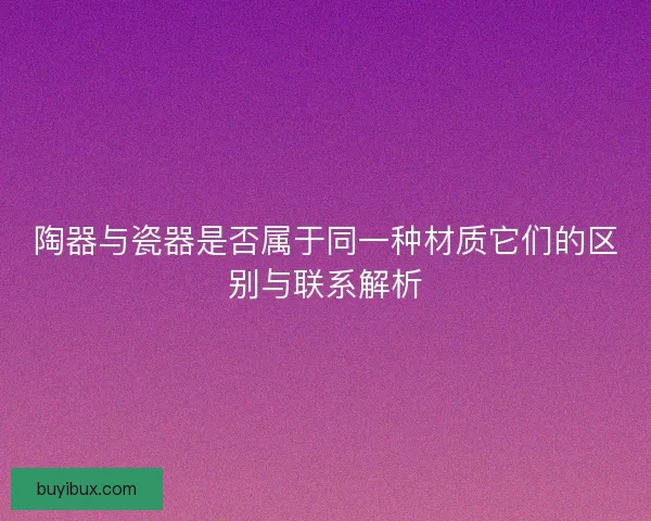 陶器与瓷器是否属于同一种材质它们的区别与联系解析