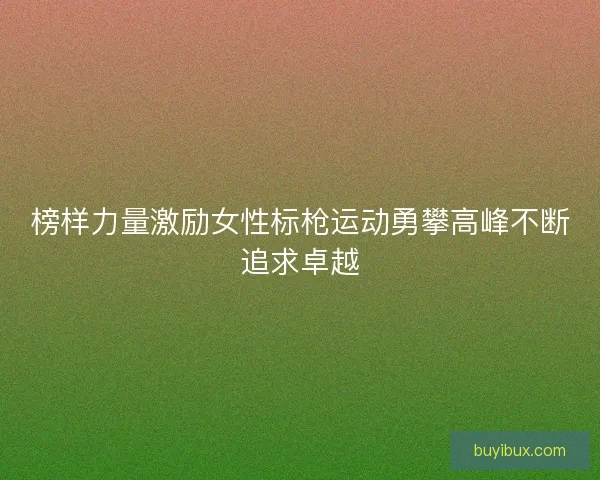 榜样力量激励女性标枪运动勇攀高峰不断追求卓越