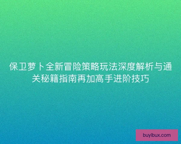 保卫萝卜全新冒险策略玩法深度解析与通关秘籍指南再加高手进阶技巧