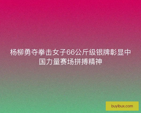 杨柳勇夺拳击女子66公斤级银牌彰显中国力量赛场拼搏精神