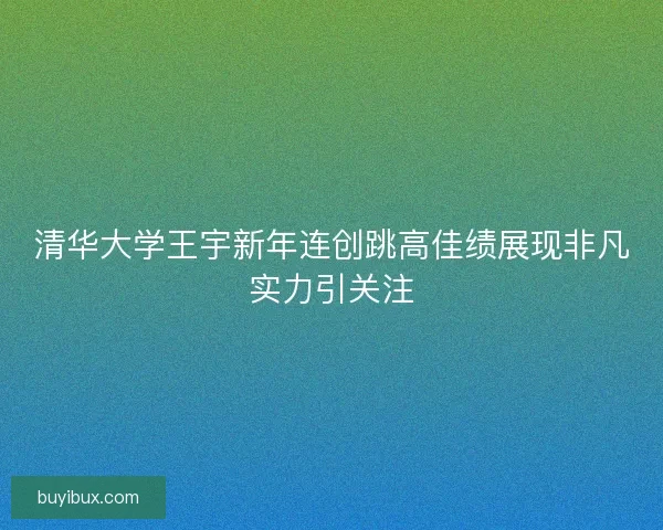 清华大学王宇新年连创跳高佳绩展现非凡实力引关注