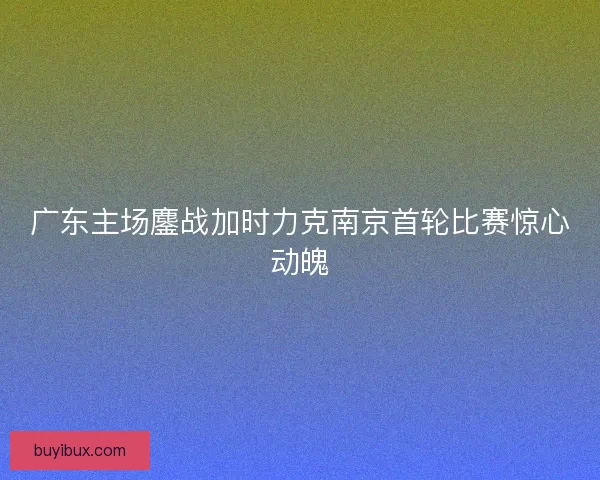 广东主场鏖战加时力克南京首轮比赛惊心动魄