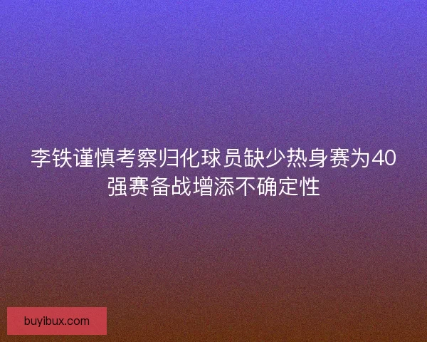 李铁谨慎考察归化球员缺少热身赛为40强赛备战增添不确定性