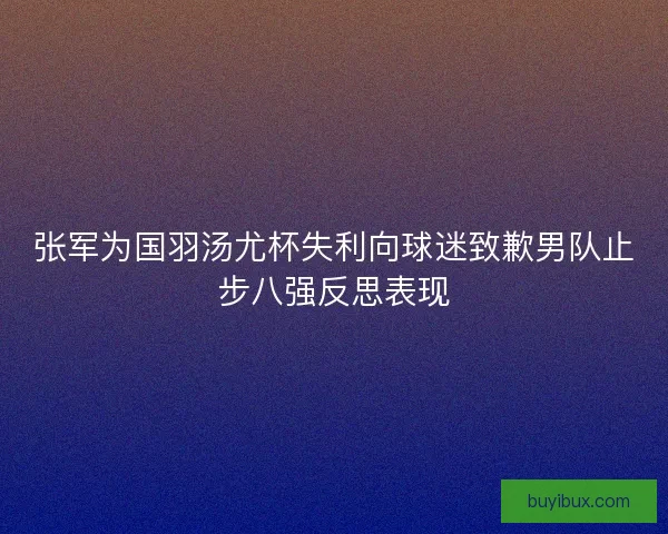张军为国羽汤尤杯失利向球迷致歉男队止步八强反思表现